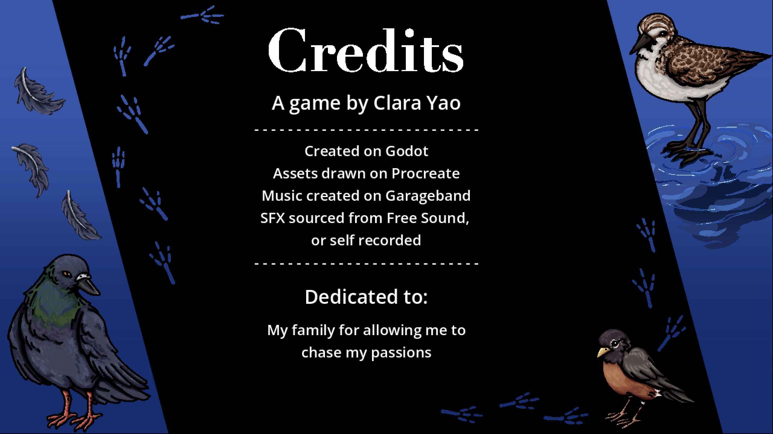 The credits scene from in game. It reads: a game by Clara Yao, created on Godot, assets drawn on Procreate, music created on Garageband, SFX sourced from Free Sound or self recorded, dedicated to my family for allowing me to chase my passions